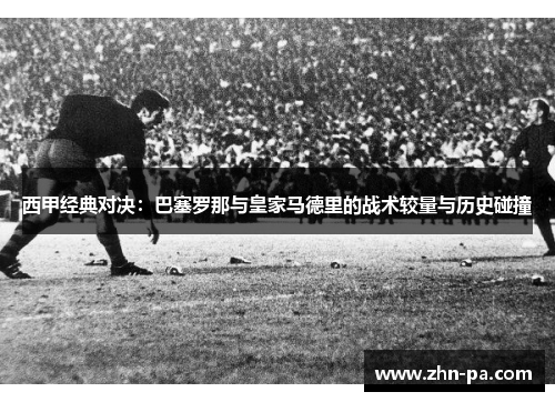 西甲经典对决：巴塞罗那与皇家马德里的战术较量与历史碰撞
