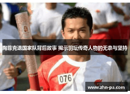 陶菲克退国家队背后故事 揭示羽坛传奇人物的无奈与坚持