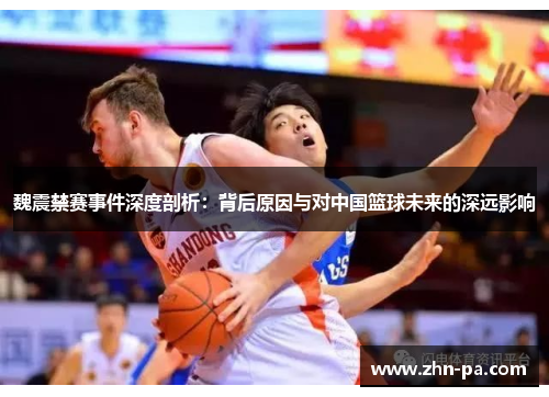 魏震禁赛事件深度剖析：背后原因与对中国篮球未来的深远影响