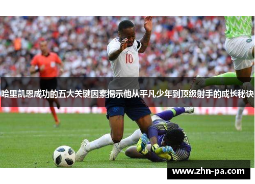 哈里凯恩成功的五大关键因素揭示他从平凡少年到顶级射手的成长秘诀 哈里凯恩成功的五大关键因素揭示他从平凡少年到顶级射手的成长秘诀