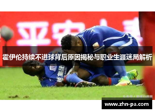 霍伊伦持续不进球背后原因揭秘与职业生涯迷局解析