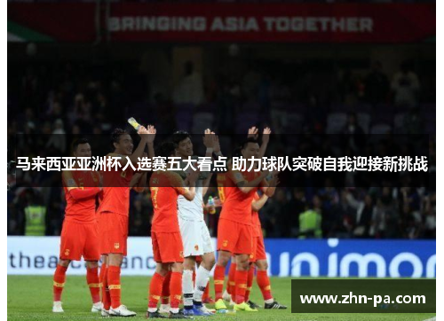马来西亚亚洲杯入选赛五大看点 助力球队突破自我迎接新挑战