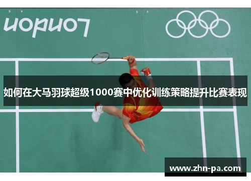 如何在大马羽球超级1000赛中优化训练策略提升比赛表现