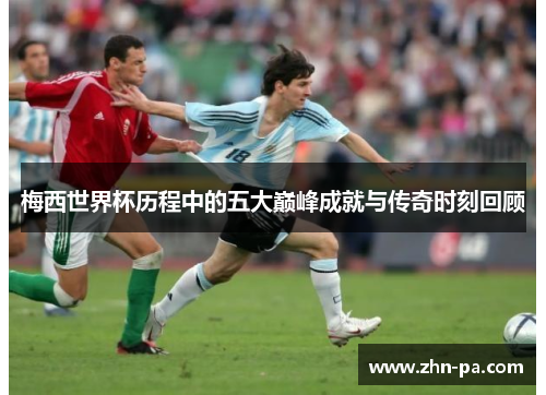 梅西世界杯历程中的五大巅峰成就与传奇时刻回顾