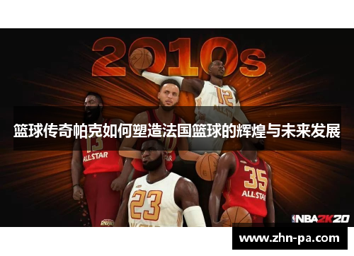 篮球传奇帕克如何塑造法国篮球的辉煌与未来发展