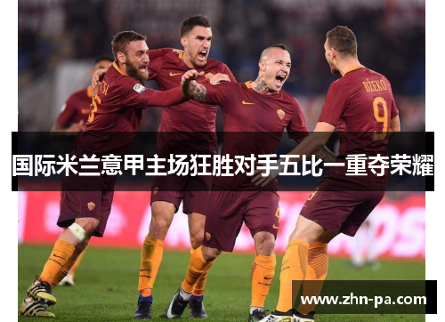 国际米兰意甲主场狂胜对手五比一重夺荣耀 国际米兰意甲主场狂胜对手五比一重夺荣耀