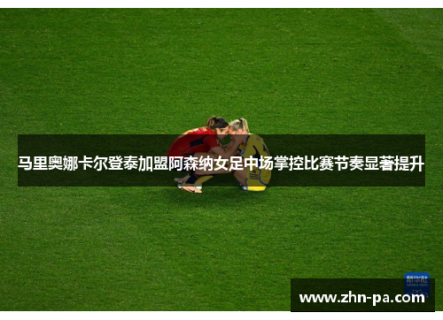 马里奥娜卡尔登泰加盟阿森纳女足中场掌控比赛节奏显著提升