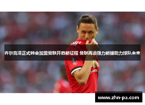 齐尔克泽正式转会加盟曼联开启新征程 曼联再添强力新援助力球队未来