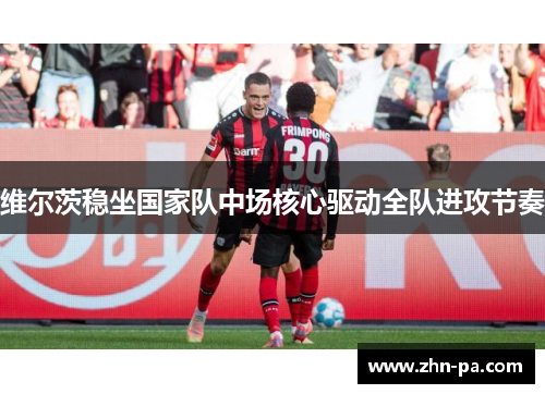 维尔茨稳坐国家队中场核心驱动全队进攻节奏 维尔茨稳坐国家队中场核心驱动全队进攻节奏