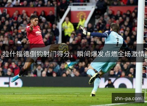 拉什福德倒钩射门得分，瞬间爆发点燃全场激情